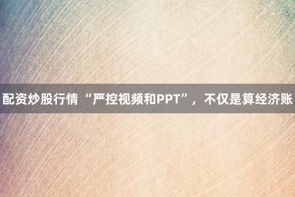 配资炒股行情 “严控视频和PPT”，不仅是算经济账
