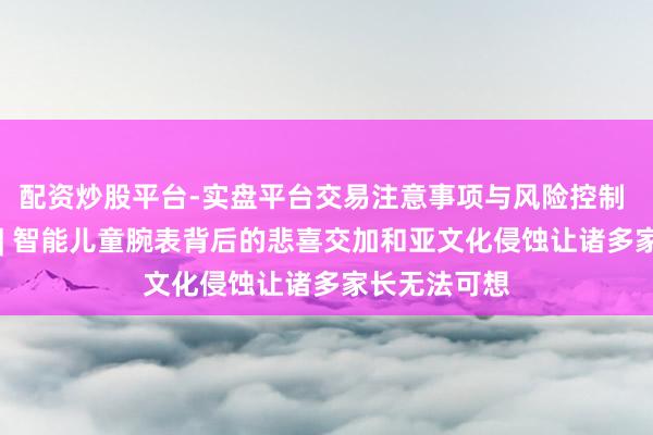 配资炒股平台-实盘平台交易注意事项与风险控制 华商不雅察 | 智能儿童腕表背后的悲喜交加和亚文化侵蚀让诸多家长无法可想