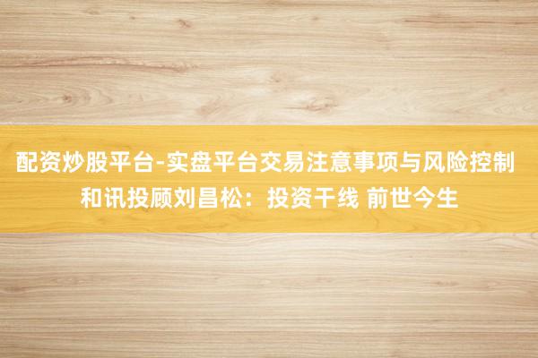 配资炒股平台-实盘平台交易注意事项与风险控制 和讯投顾刘昌松：投资干线 前世今生