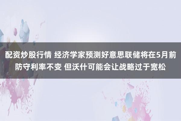 配资炒股行情 经济学家预测好意思联储将在5月前防守利率不变 但沃什可能会让战略过于宽松