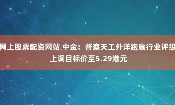 网上股票配资网站 中金：督察天工外洋跑赢行业评级 上调目标价至5.29港元