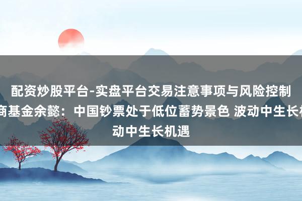 配资炒股平台-实盘平台交易注意事项与风险控制 华商基金余懿：中国钞票处于低位蓄势景色 波动中生长机遇