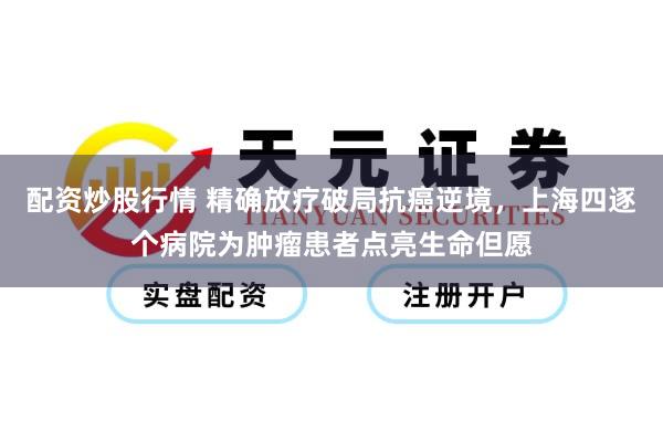 配资炒股行情 精确放疗破局抗癌逆境，上海四逐个病院为肿瘤患者点亮生命但愿