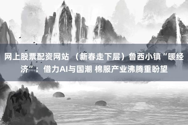 网上股票配资网站 （新春走下层）鲁西小镇“暖经济”：借力AI与国潮 棉服产业沸腾重盼望