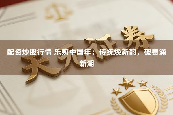 配资炒股行情 乐购中国年：传统焕新韵，破费涌新潮