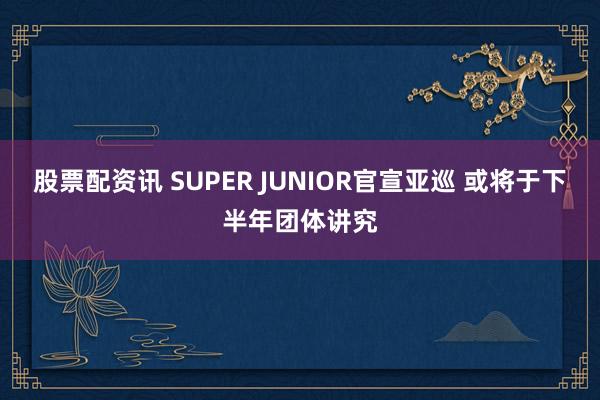 股票配资讯 SUPER JUNIOR官宣亚巡 或将于下半年团体讲究