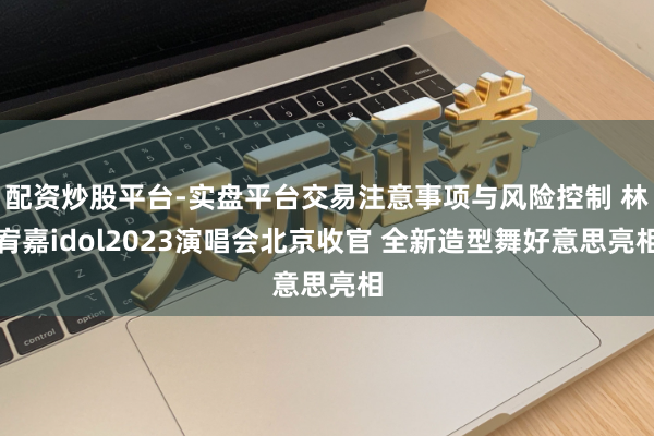 配资炒股平台-实盘平台交易注意事项与风险控制 林宥嘉idol2023演唱会北京收官 全新造型舞好意思亮相