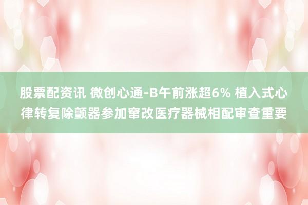 股票配资讯 微创心通-B午前涨超6% 植入式心律转复除颤器参加窜改医疗器械相配审查重要