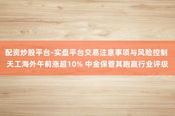 配资炒股平台-实盘平台交易注意事项与风险控制 天工海外午前涨超10% 中金保管其跑赢行业评级