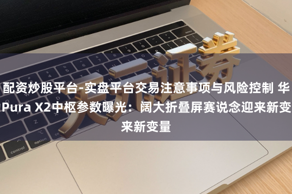 配资炒股平台-实盘平台交易注意事项与风险控制 华为Pura X2中枢参数曝光：阔大折叠屏赛说念迎来新变量