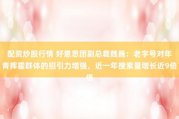 配资炒股行情 好意思团副总裁魏巍：老字号对年青挥霍群体的招引力增强，近一年搜索量增长近9倍