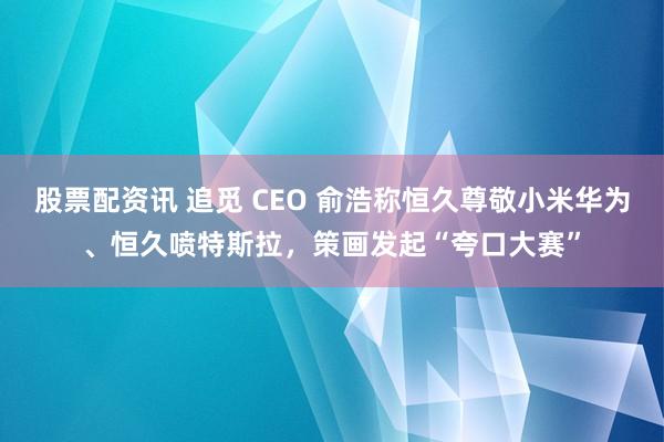 股票配资讯 追觅 CEO 俞浩称恒久尊敬小米华为、恒久喷特斯拉，策画发起“夸口大赛”