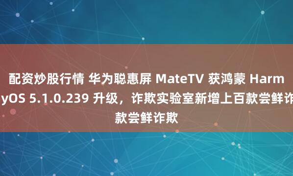 配资炒股行情 华为聪惠屏 MateTV 获鸿蒙 HarmonyOS 5.1.0.239 升级，诈欺实验室新增上百款尝鲜诈欺