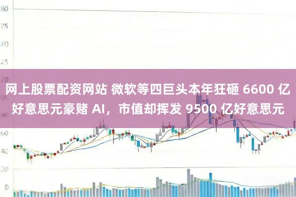 网上股票配资网站 微软等四巨头本年狂砸 6600 亿好意思元豪赌 AI，市值却挥发 9500 亿好意思元