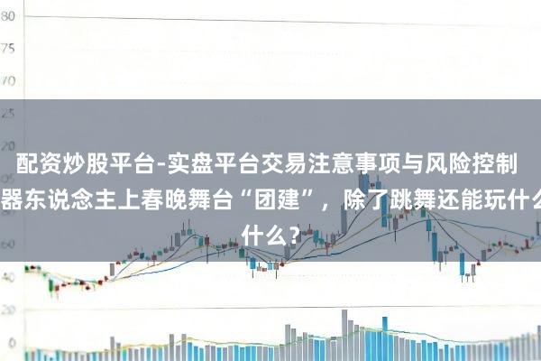 配资炒股平台-实盘平台交易注意事项与风险控制 机器东说念主上春晚舞台“团建”，除了跳舞还能玩什么？