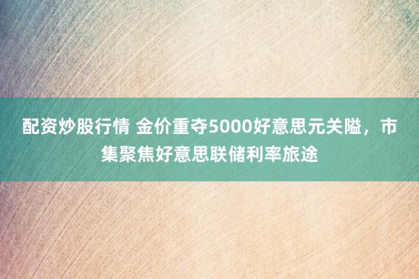 配资炒股行情 金价重夺5000好意思元关隘，市集聚焦好意思联储利率旅途