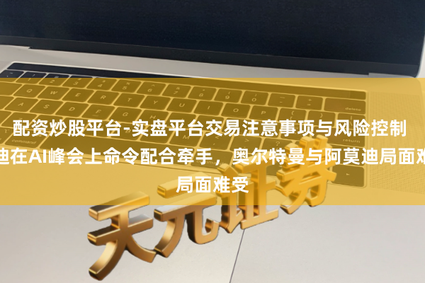 配资炒股平台-实盘平台交易注意事项与风险控制 莫迪在AI峰会上命令配合牵手，奥尔特曼与阿莫迪局面难受