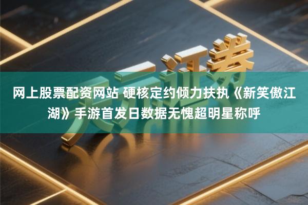 网上股票配资网站 硬核定约倾力扶执《新笑傲江湖》手游首发日数据无愧超明星称呼