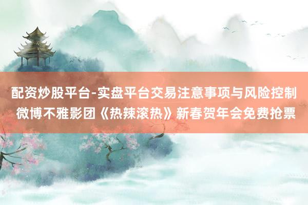 配资炒股平台-实盘平台交易注意事项与风险控制 微博不雅影团《热辣滚热》新春贺年会免费抢票