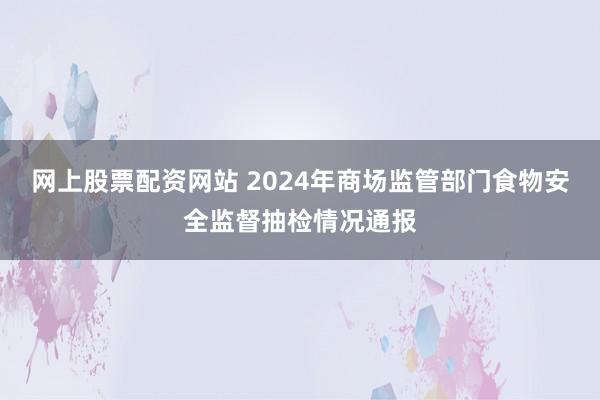 网上股票配资网站 2024年商场监管部门食物安全监督抽检情况通报