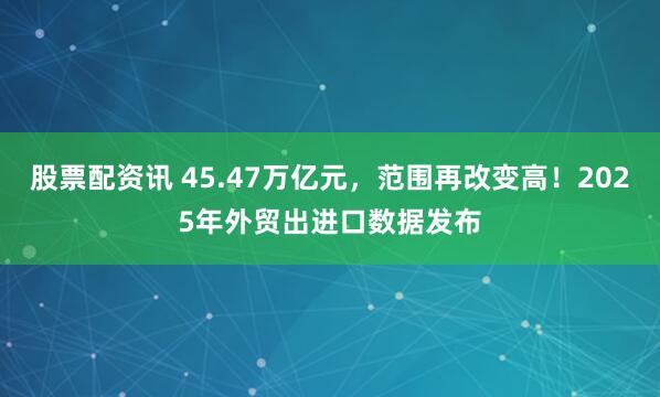 股票配资讯 45.47万亿元，范围再改变高！2025年外贸出进口数据发布