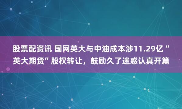 股票配资讯 国网英大与中油成本涉11.29亿“英大期货”股权转让，鼓励久了迷惑认真开篇