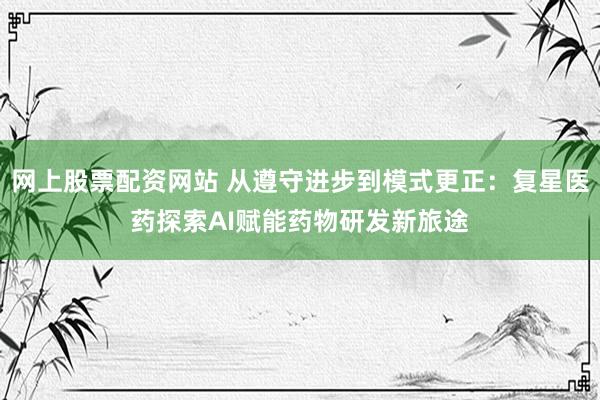 网上股票配资网站 从遵守进步到模式更正：复星医药探索AI赋能药物研发新旅途