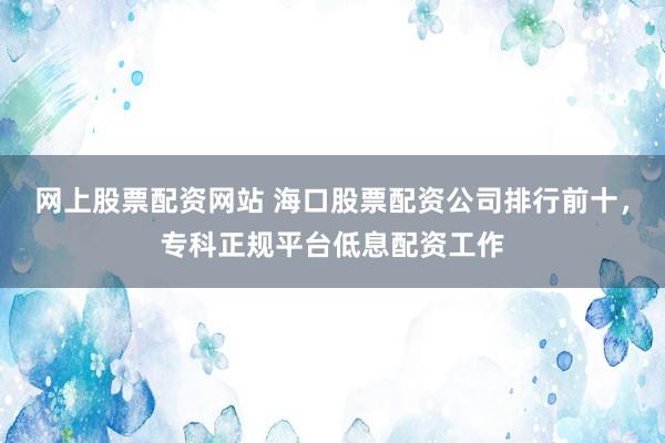 网上股票配资网站 海口股票配资公司排行前十，专科正规平台低息配资工作
