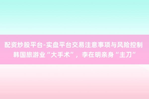 配资炒股平台-实盘平台交易注意事项与风险控制 韩国旅游业“大手术”，李在明亲身“主刀”