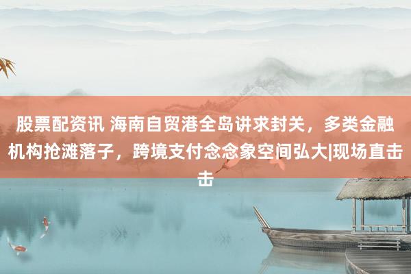 股票配资讯 海南自贸港全岛讲求封关，多类金融机构抢滩落子，跨境支付念念象空间弘大|现场直击