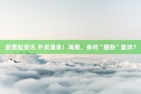 股票配资讯 外资涌来！海南，奈何“圈粉”寰球？