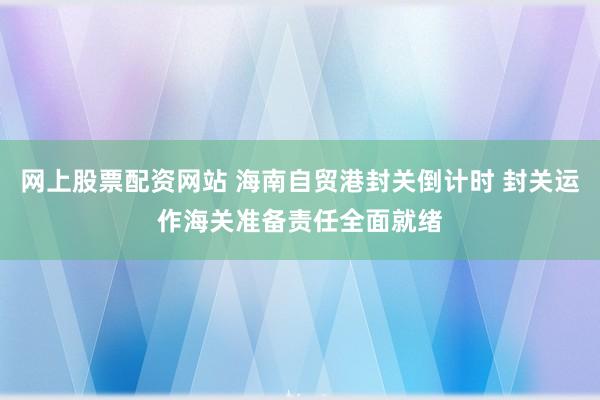 网上股票配资网站 海南自贸港封关倒计时 封关运作海关准备责任全面就绪