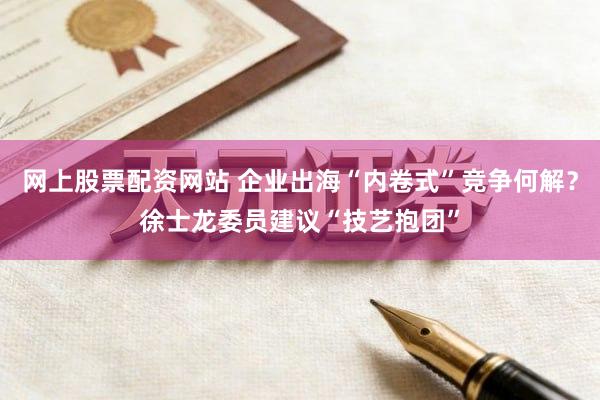 网上股票配资网站 企业出海“内卷式”竞争何解？徐士龙委员建议“技艺抱团”