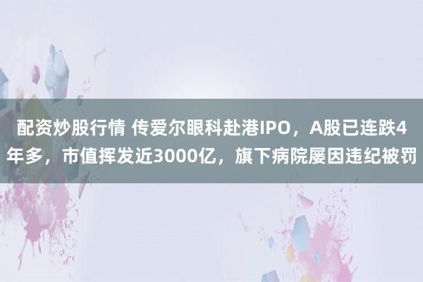 配资炒股行情 传爱尔眼科赴港IPO，A股已连跌4年多，市值挥发近3000亿，旗下病院屡因违纪被罚