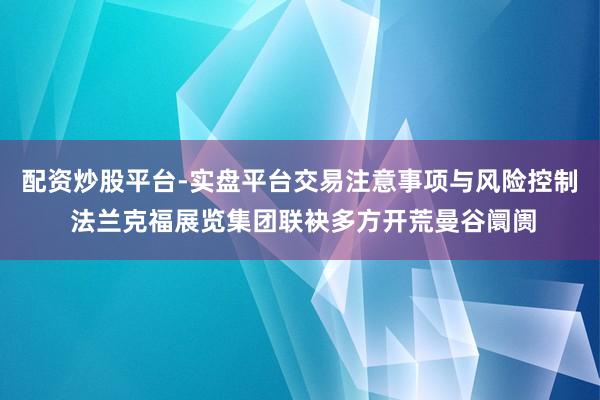 配资炒股平台-实盘平台交易注意事项与风险控制 法兰克福展览集团联袂多方开荒曼谷阛阓