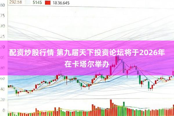 配资炒股行情 第九届天下投资论坛将于2026年在卡塔尔举办