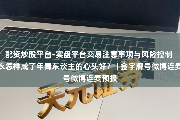 配资炒股平台-实盘平台交易注意事项与风险控制 冲锋衣怎样成了年青东谈主的心头好？ | 金字牌号微博连麦预报