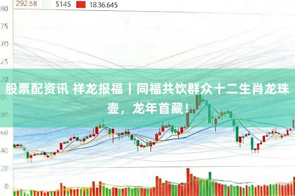 股票配资讯 祥龙报福｜同福共饮群众十二生肖龙珠壶，龙年首藏！