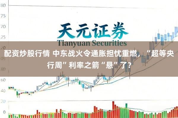 配资炒股行情 中东战火令通胀担忧重燃，“超等央行周”利率之箭“悬”了？