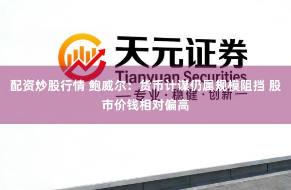 配资炒股行情 鲍威尔：货币计谋仍属规模阻挡 股市价钱相对偏高