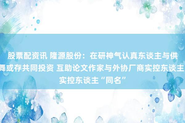 股票配资讯 隆源股份：在研神气认真东谈主与供应商鼓舞或存共同投资 互助论文作家与外协厂商实控东谈主“同名”