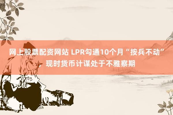 网上股票配资网站 LPR勾通10个月“按兵不动”，现时货币计谋处于不雅察期