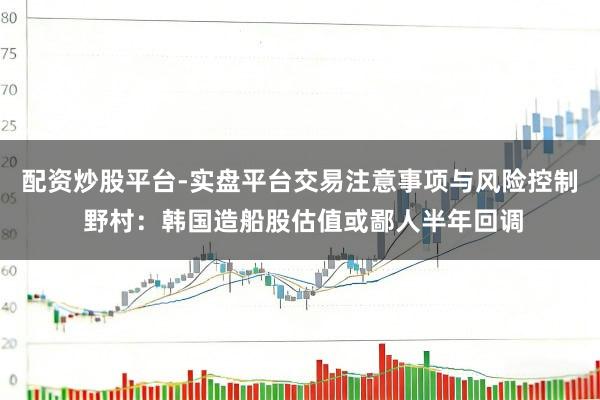 配资炒股平台-实盘平台交易注意事项与风险控制 野村：韩国造船股估值或鄙人半年回调