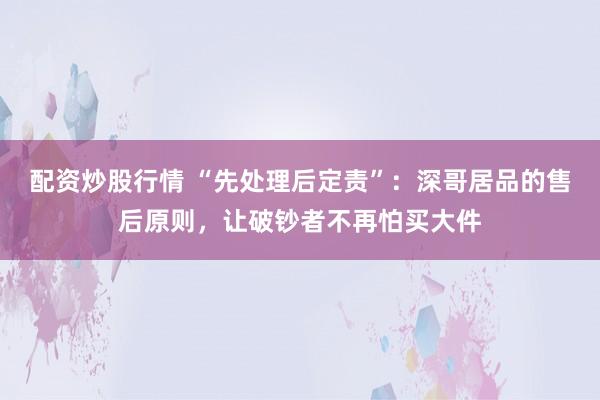 配资炒股行情 “先处理后定责”：深哥居品的售后原则，让破钞者不再怕买大件