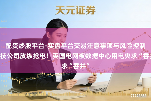 配资炒股平台-实盘平台交易注意事项与风险控制 科技公司放纵抢电！英国电网被数据中心用电央求“吞并”