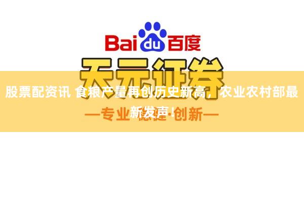 股票配资讯 食粮产量再创历史新高，农业农村部最新发声！