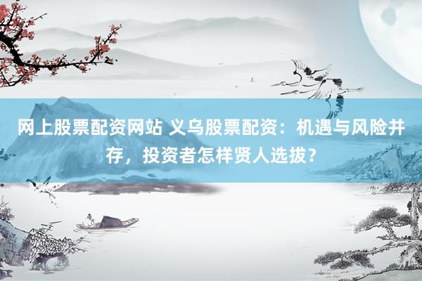 网上股票配资网站 义乌股票配资：机遇与风险并存，投资者怎样贤人选拔？