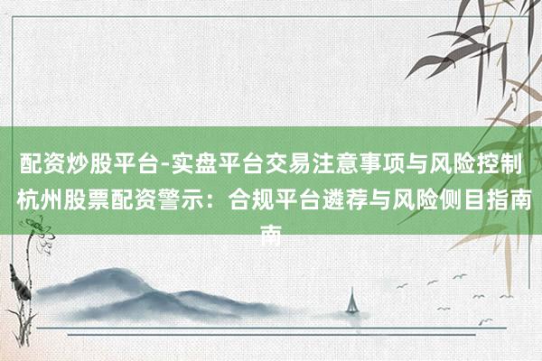 配资炒股平台-实盘平台交易注意事项与风险控制 杭州股票配资警示：合规平台遴荐与风险侧目指南