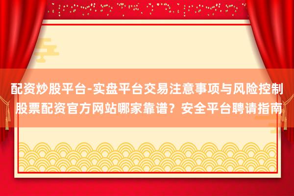 配资炒股平台-实盘平台交易注意事项与风险控制 股票配资官方网站哪家靠谱？安全平台聘请指南