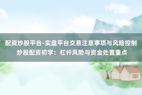 配资炒股平台-实盘平台交易注意事项与风险控制 炒股配资初学：杠杆风险与资金处置重点